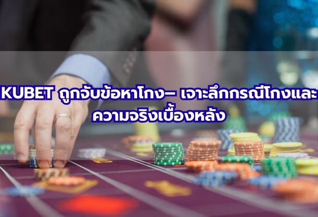 KUBET ถูกจับข้อหาโกง– เจาะลึกกรณีโกงและความจริงเบื้องหลัง